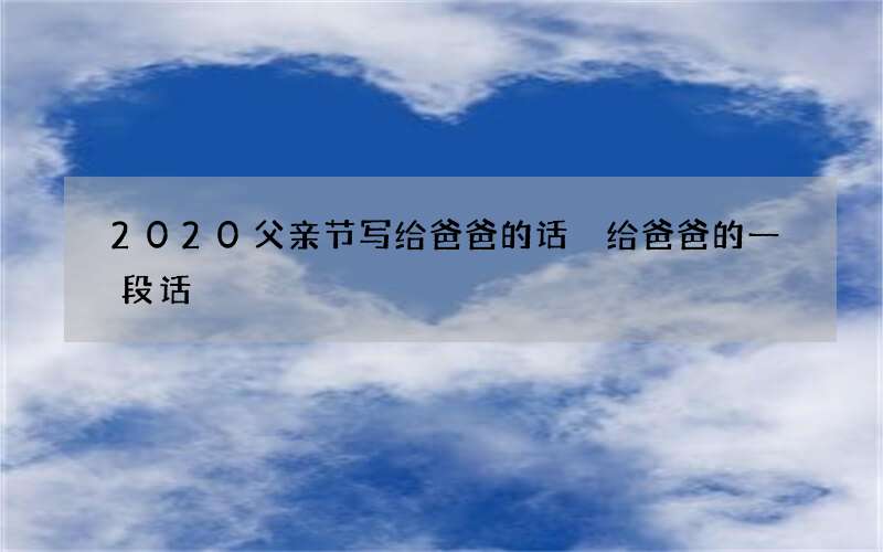 2020父亲节写给爸爸的话 给爸爸的一段话